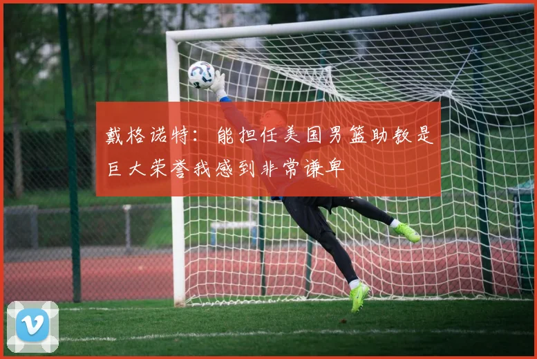戴格诺特：能担任美国男篮助教是巨大荣誉我感到非常谦卑
