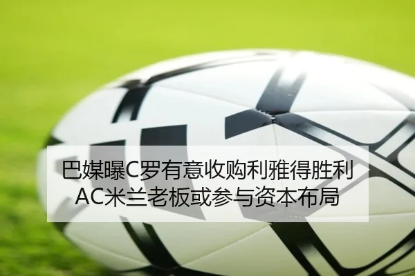 巴媒曝C罗有意收购利雅得胜利 AC米兰老板或参与资本布局